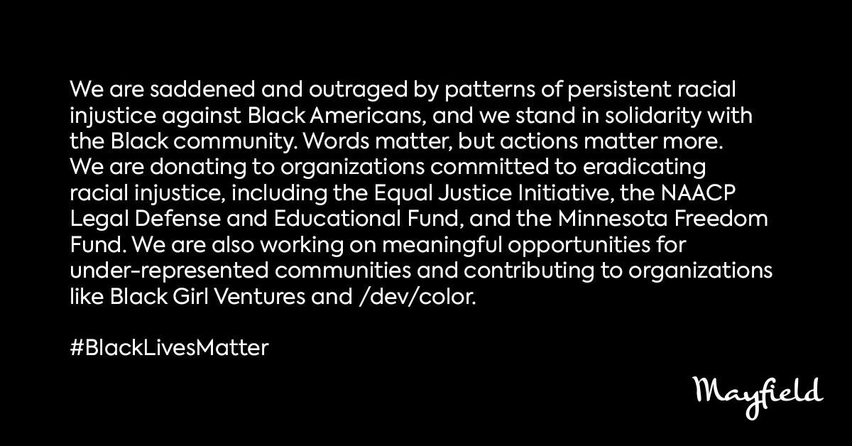 We are saddened and outraged by patterns of persistent racial injustice against Black Americans, and we stand in solidarity with the Black community. Words matter, but actions matter more. We are donating to organizations committed to eradicating racial injustice, including the Equal Justice Initiative, the NAACP Legal Defense and Educational Fund, and the Minnesota Freedom Fund. We are also working on meaningful opportunities for under-represented communities and contributing to organizations like Black Girl Ventures and /dev/color.